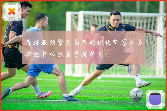 森林狼频繁交易不断优化阵容全力挖掘首轮选秀资源潜力