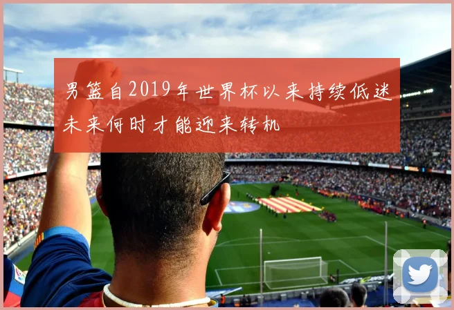 男篮自2019年世界杯以来持续低迷未来何时才能迎来转机