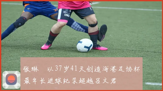 张琳芃以37岁41天创造海港足协杯最年长进球纪录超越吕文君