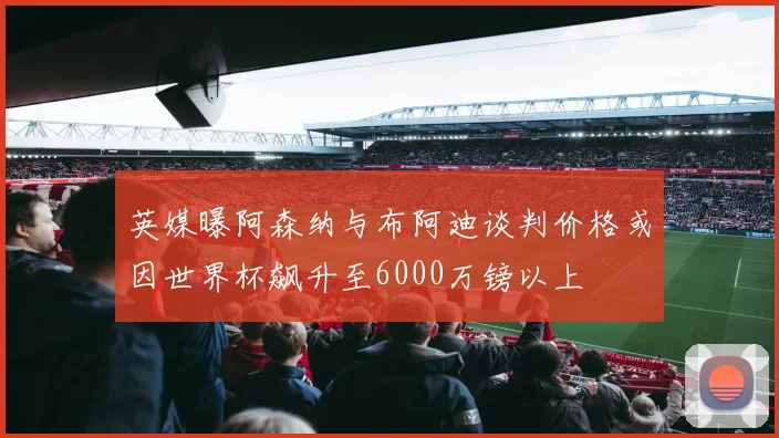 英媒曝阿森纳与布阿迪谈判价格或因世界杯飙升至6000万镑以上