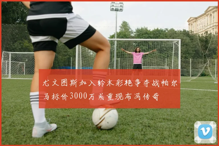 尤文图斯加入铃木彩艳争夺战帕尔马标价3000万或重现布冯传奇