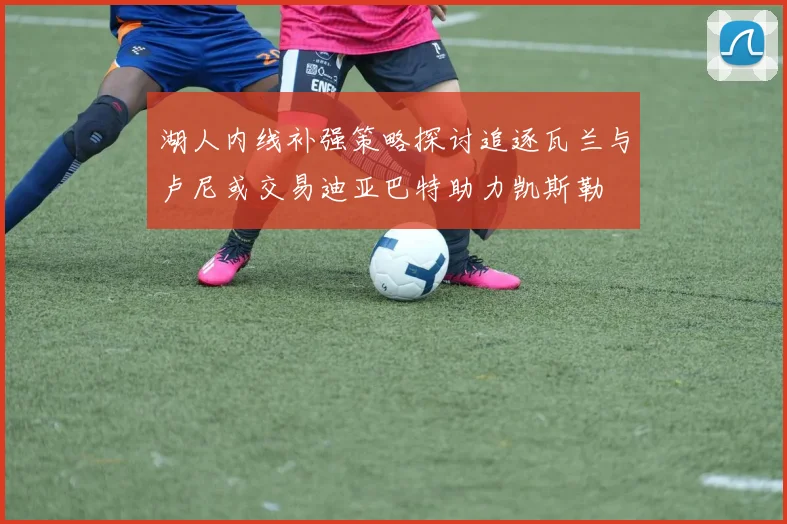 湖人内线补强策略探讨追逐瓦兰与卢尼或交易迪亚巴特助力凯斯勒