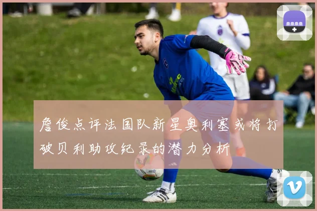 詹俊点评法国队新星奥利塞或将打破贝利助攻纪录的潜力分析
