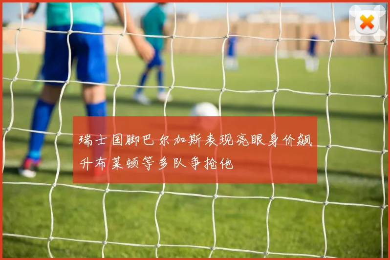 瑞士国脚巴尔加斯表现亮眼身价飙升布莱顿等多队争抢他