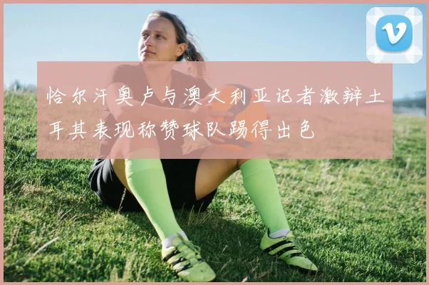 恰尔汗奥卢与澳大利亚记者激辩土耳其表现称赞球队踢得出色