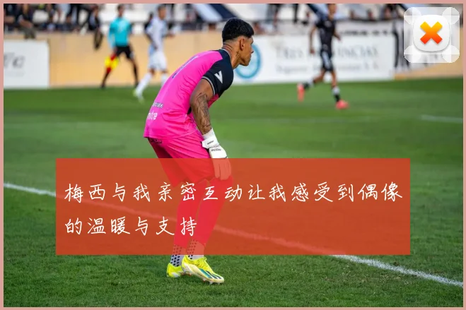梅西与我亲密互动让我感受到偶像的温暖与支持