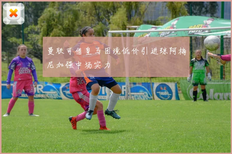 曼联可借皇马困境低价引进琼阿梅尼加强中场实力