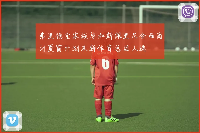 弗里德金家族与加斯佩里尼会面商讨夏窗计划及新体育总监人选