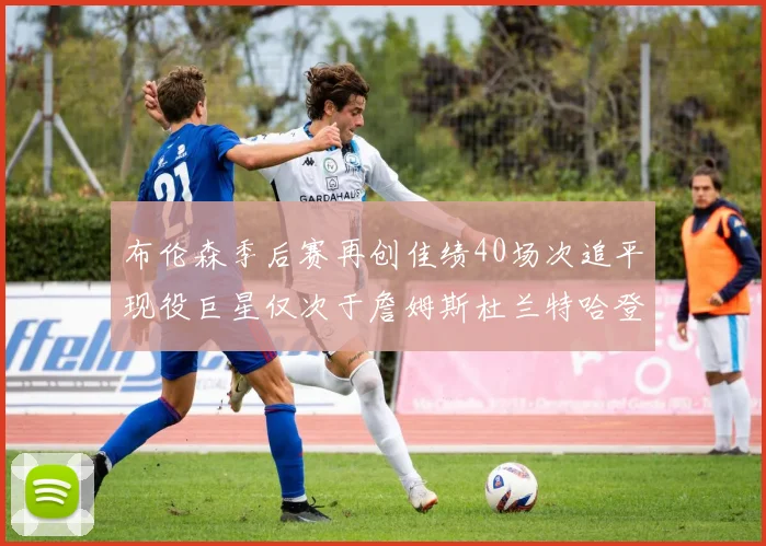 布伦森季后赛再创佳绩40场次追平现役巨星仅次于詹姆斯杜兰特哈登