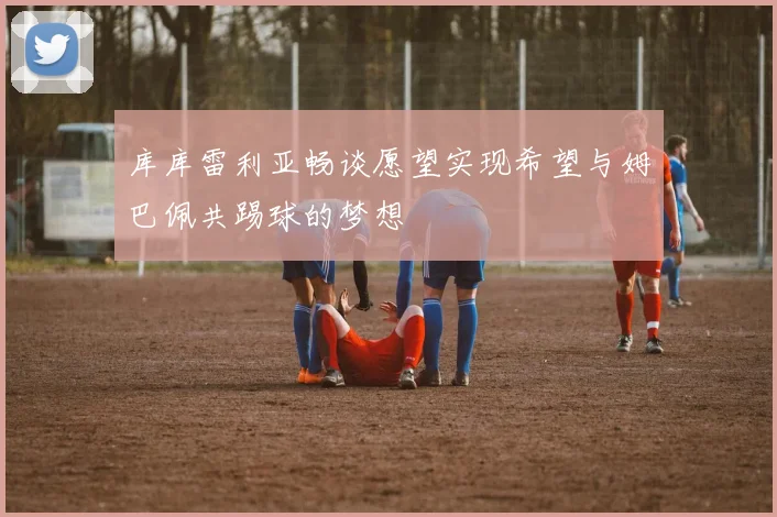 库库雷利亚畅谈愿望实现希望与姆巴佩共踢球的梦想