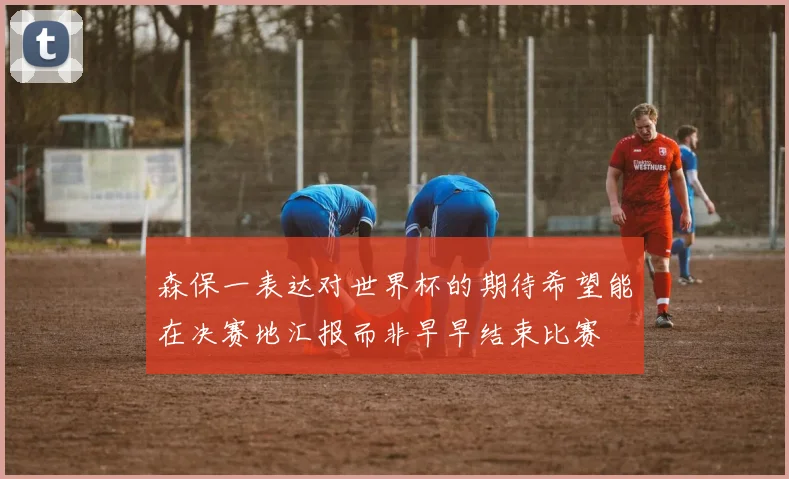 森保一表达对世界杯的期待希望能在决赛地汇报而非早早结束比赛