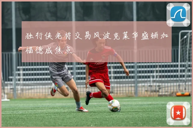 独行侠老将交易风波克莱华盛顿加福德成焦点