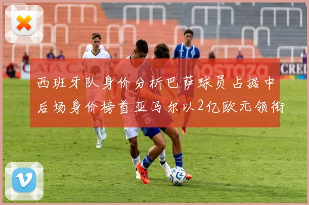 西班牙队身价分析巴萨球员占据中后场身价榜首亚马尔以2亿欧元领衔