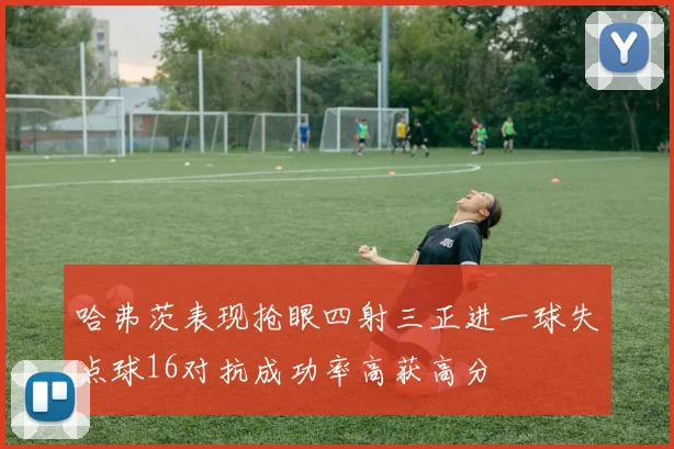 哈弗茨表现抢眼四射三正进一球失点球16对抗成功率高获高分