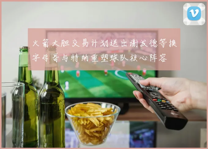 火箭大胆交易计划送出谢泼德等换字母哥与特纳重塑球队核心阵容