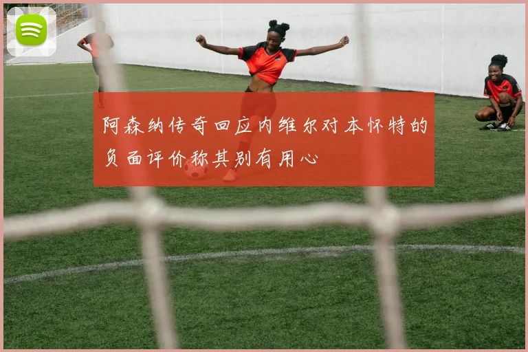 阿森纳传奇回应内维尔对本怀特的负面评价称其别有用心
