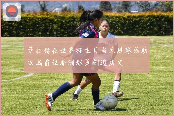 萨拉赫在世界杯生日当天进球或助攻成首位非洲球员创造历史