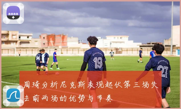 周琦分析尼克斯表现起伏第三场失去前两场的优势与节奏