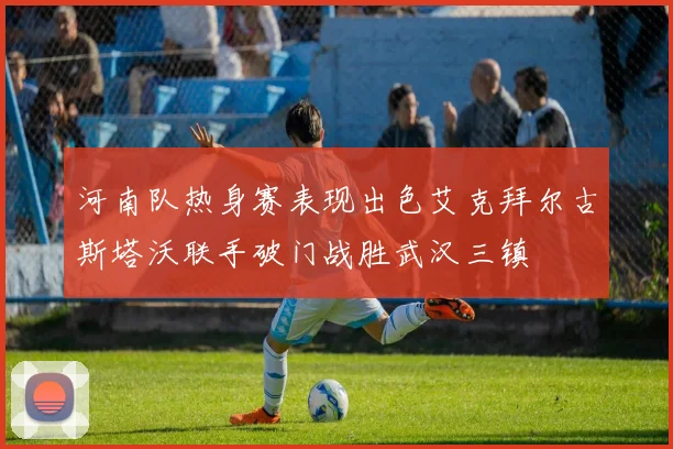 河南队热身赛表现出色艾克拜尔古斯塔沃联手破门战胜武汉三镇