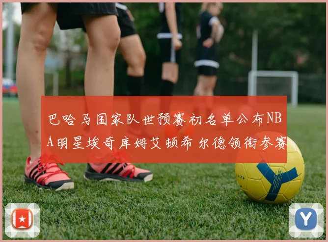 巴哈马国家队世预赛初名单公布NBA明星埃奇库姆艾顿希尔德领衔参赛阵容