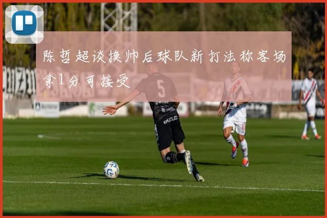 陈哲超谈换帅后球队新打法称客场拿1分可接受