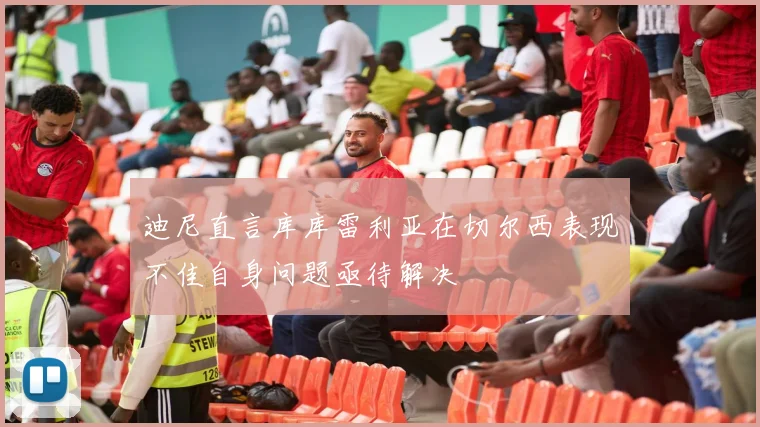 迪尼直言库库雷利亚在切尔西表现不佳自身问题亟待解决