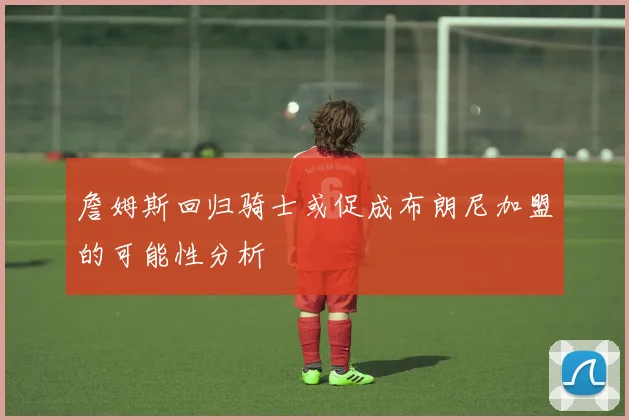 詹姆斯回归骑士或促成布朗尼加盟的可能性分析