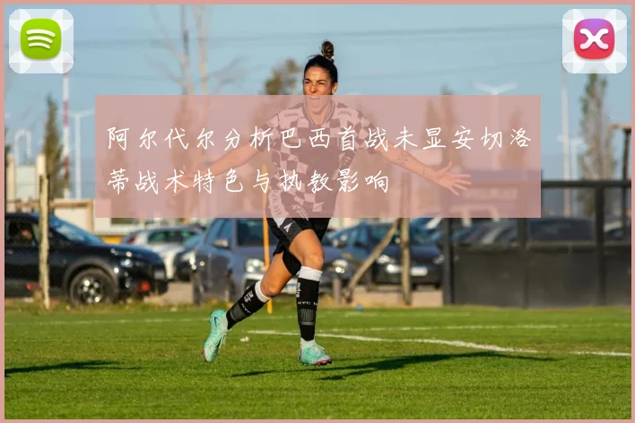 阿尔代尔分析巴西首战未显安切洛蒂战术特色与执教影响