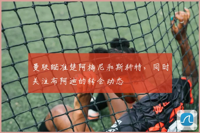 曼联瞄准楚阿梅尼和斯科特，同时关注布阿迪的转会动态