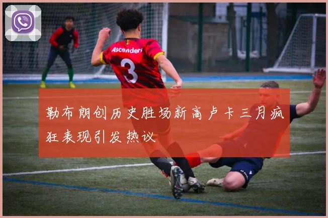 勒布朗创历史胜场新高卢卡三月疯狂表现引发热议