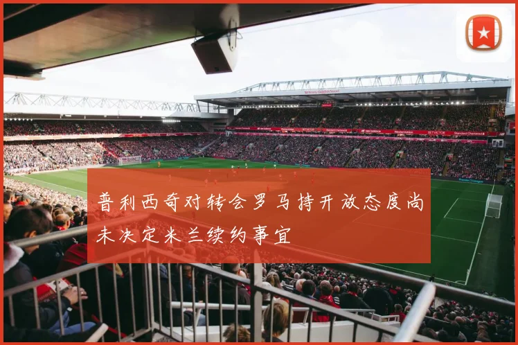 普利西奇对转会罗马持开放态度尚未决定米兰续约事宜