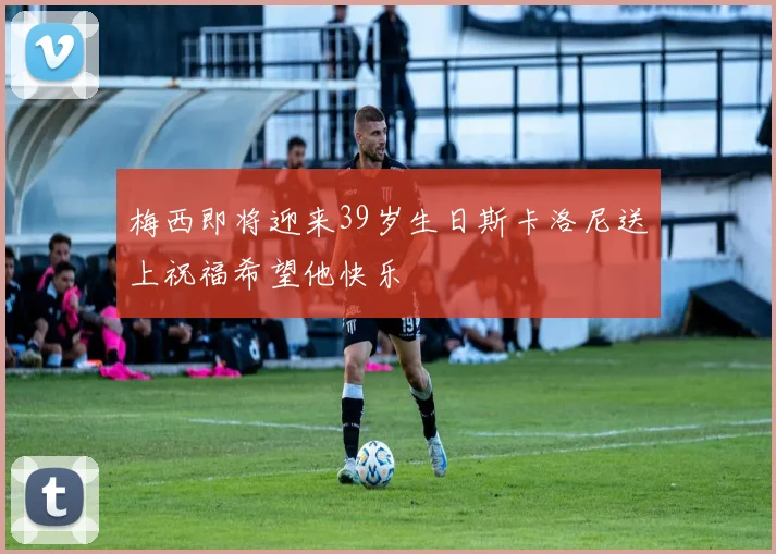梅西即将迎来39岁生日斯卡洛尼送上祝福希望他快乐