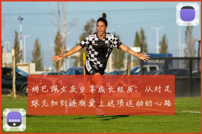 姆巴佩女友分享成长经历：从对足球无知到逐渐爱上这项运动的心路历程
