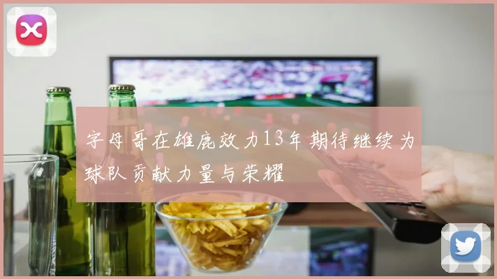 字母哥在雄鹿效力13年期待继续为球队贡献力量与荣耀