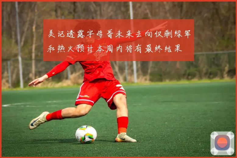 美记透露字母哥未来去向仅剩绿军和热火预计本周内将有最终结果