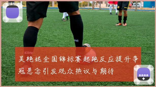 吴艳妮全国锦标赛起跑反应提升争冠悬念引发观众热议与期待