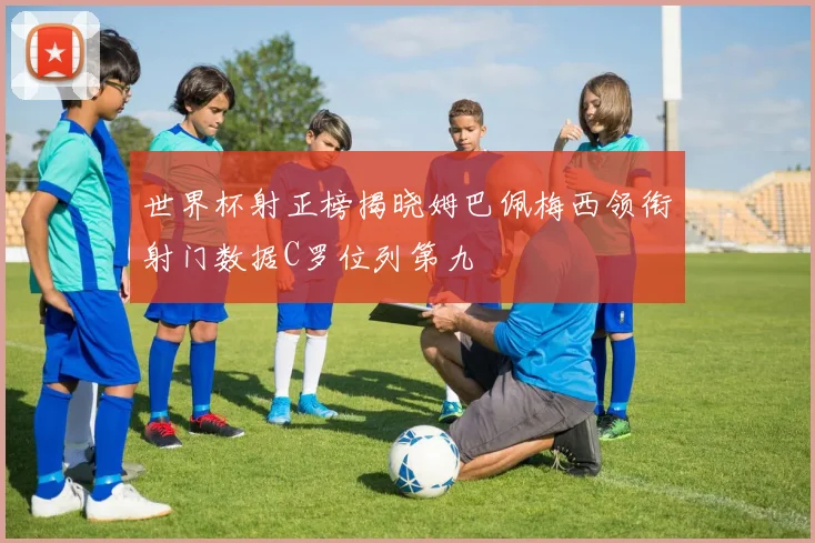 世界杯射正榜揭晓姆巴佩梅西领衔射门数据C罗位列第九