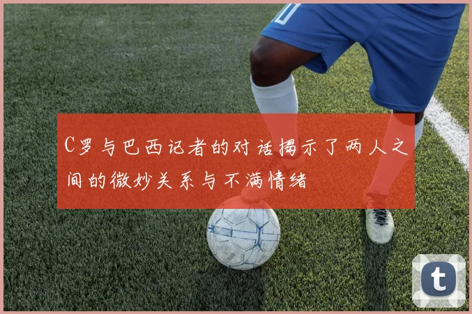 C罗与巴西记者的对话揭示了两人之间的微妙关系与不满情绪