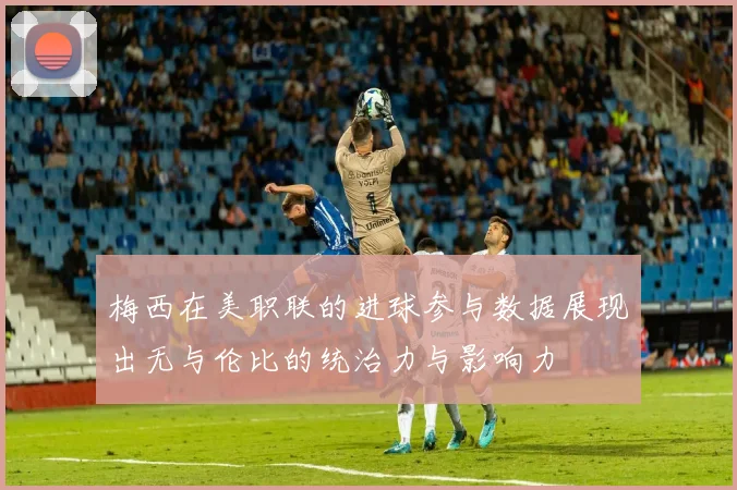 梅西在美职联的进球参与数据展现出无与伦比的统治力与影响力