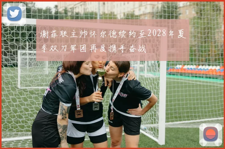 谢菲联主帅怀尔德续约至2028年夏季双刀军团再度携手奋战